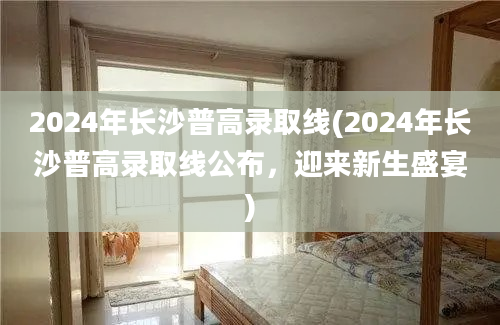 2024年长沙普高录取线(2024年长沙普高录取线公布，迎来新生盛宴)