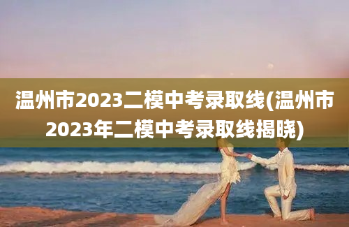 温州市2023二模中考录取线(温州市2023年二模中考录取线揭晓)