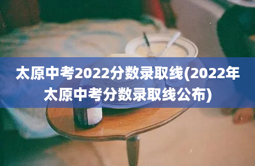 太原中考2022分数录取线(2022年太原中考分数录取线公布)