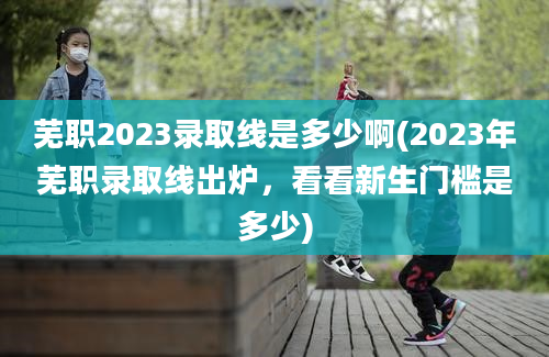 芜职2023录取线是多少啊(2023年芜职录取线出炉，看看新生门槛是多少)