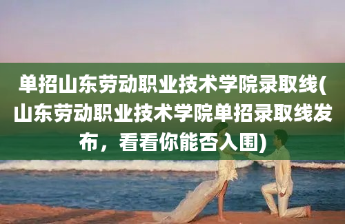 单招山东劳动职业技术学院录取线(山东劳动职业技术学院单招录取线发布，看看你能否入围)