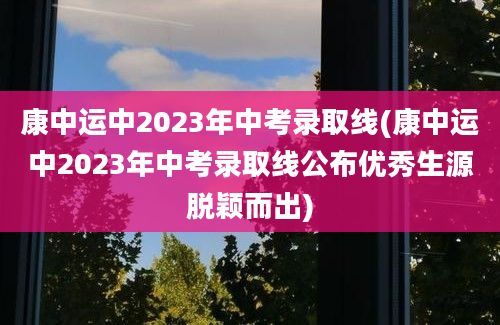 康中运中2023年中考录取线(康中运中2023年中考录取线公布优秀生源脱颖而出)