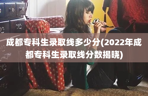 成都专科生录取线多少分(2022年成都专科生录取线分数揭晓)