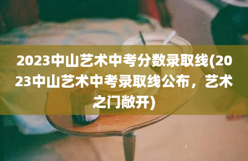 2023中山艺术中考分数录取线(2023中山艺术中考录取线公布，艺术之门敞开)