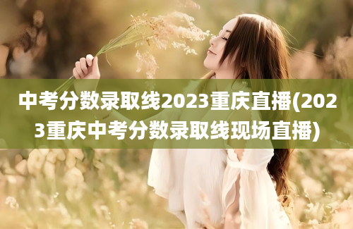 中考分数录取线2023重庆直播(2023重庆中考分数录取线现场直播)
