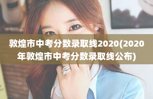 敦煌市中考分数录取线2020(2020年敦煌市中考分数录取线公布)