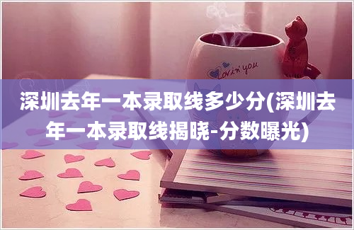 深圳去年一本录取线多少分(深圳去年一本录取线揭晓-分数曝光)