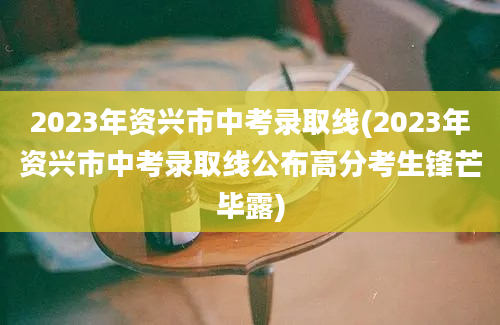 2023年资兴市中考录取线(2023年资兴市中考录取线公布高分考生锋芒毕露)