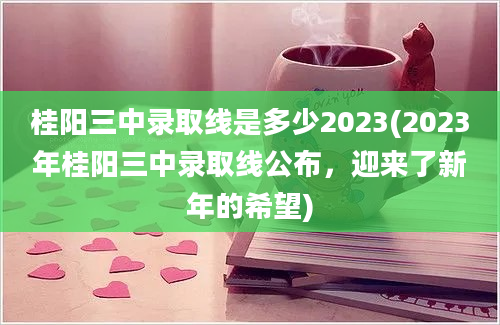 桂阳三中录取线是多少2023(2023年桂阳三中录取线公布，迎来了新年的希望)