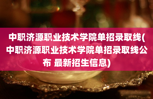 中职济源职业技术学院单招录取线(中职济源职业技术学院单招录取线公布 最新招生信息)