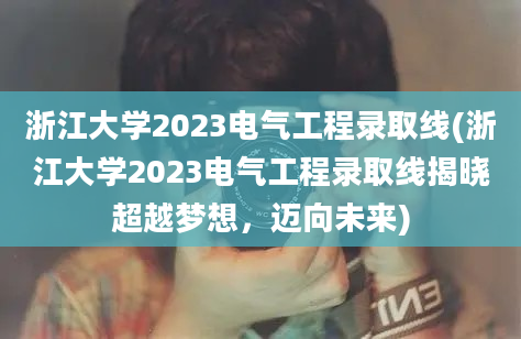 浙江大学2023电气工程录取线(浙江大学2023电气工程录取线揭晓超越梦想，迈向未来)