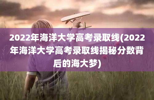 2022年海洋大学高考录取线(2022年海洋大学高考录取线揭秘分数背后的海大梦)