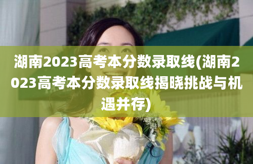 湖南2023高考本分数录取线(湖南2023高考本分数录取线揭晓挑战与机遇并存)