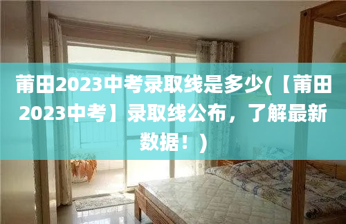 莆田2023中考录取线是多少(【莆田2023中考】录取线公布，了解最新数据！)