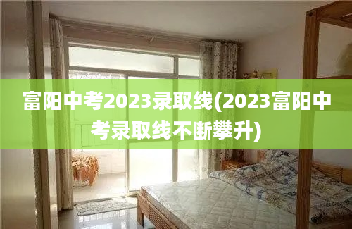 富阳中考2023录取线(2023富阳中考录取线不断攀升)