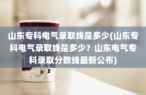 山东专科电气录取线是多少(山东专科电气录取线是多少？山东电气专科录取分数线最新公布)