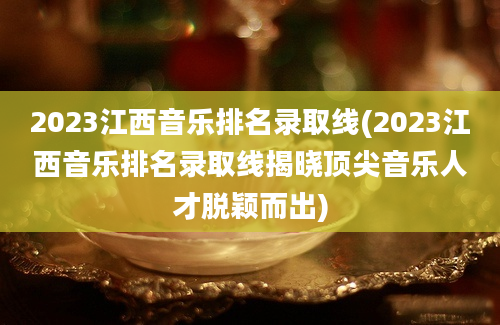 2023江西音乐排名录取线(2023江西音乐排名录取线揭晓顶尖音乐人才脱颖而出)