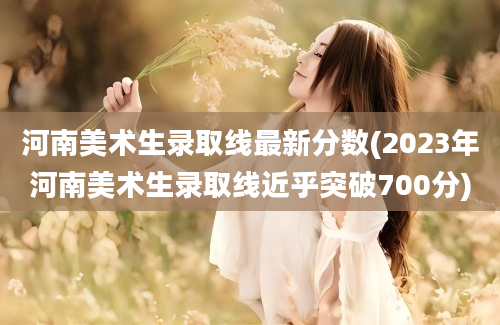 河南美术生录取线最新分数(2023年河南美术生录取线近乎突破700分)