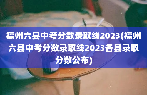 福州六县中考分数录取线2023(福州六县中考分数录取线2023各县录取分数公布)