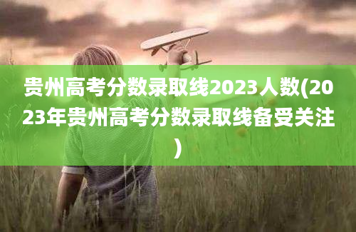 贵州高考分数录取线2023人数(2023年贵州高考分数录取线备受关注)