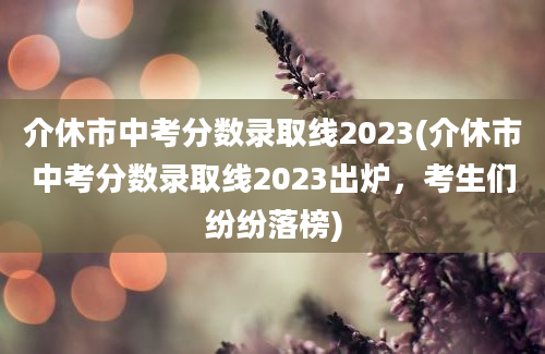 介休市中考分数录取线2023(介休市中考分数录取线2023出炉，考生们纷纷落榜)