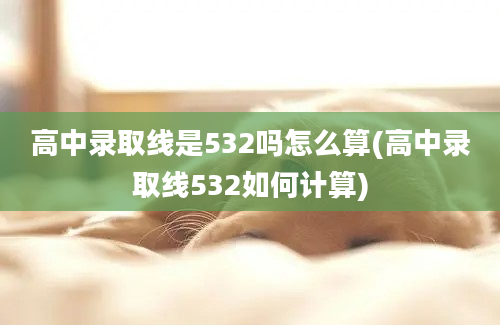 高中录取线是532吗怎么算(高中录取线532如何计算)