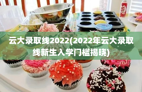 云大录取线2022(2022年云大录取线新生入学门槛揭晓)