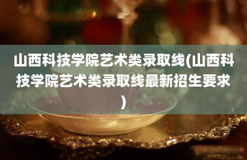 山西科技学院艺术类录取线(山西科技学院艺术类录取线最新招生要求)