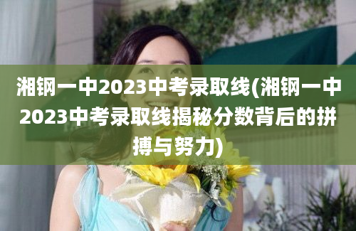 湘钢一中2023中考录取线(湘钢一中2023中考录取线揭秘分数背后的拼搏与努力)