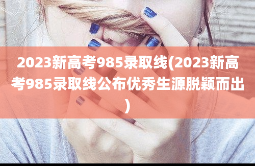 2023新高考985录取线(2023新高考985录取线公布优秀生源脱颖而出)