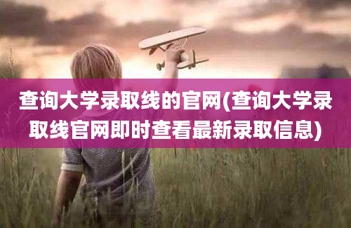 查询大学录取线的官网(查询大学录取线官网即时查看最新录取信息)