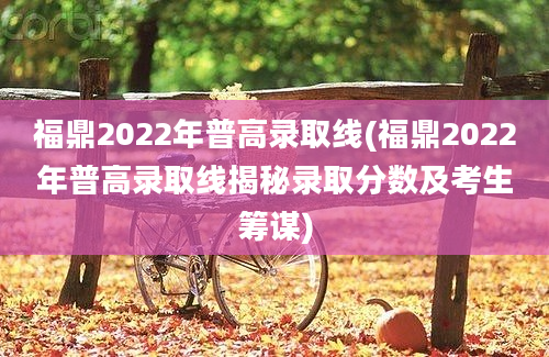 福鼎2022年普高录取线(福鼎2022年普高录取线揭秘录取分数及考生筹谋)