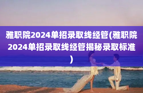 雅职院2024单招录取线经管(雅职院2024单招录取线经管揭秘录取标准)