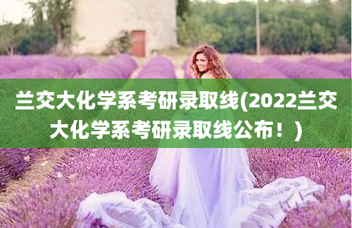 兰交大化学系考研录取线(2022兰交大化学系考研录取线公布！)