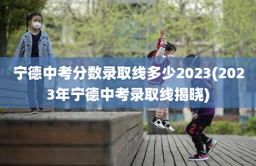 宁德中考分数录取线多少2023(2023年宁德中考录取线揭晓)