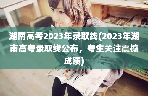 湖南高考2023年录取线(2023年湖南高考录取线公布，考生关注震撼成绩)