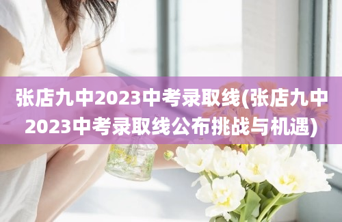 张店九中2023中考录取线(张店九中2023中考录取线公布挑战与机遇)