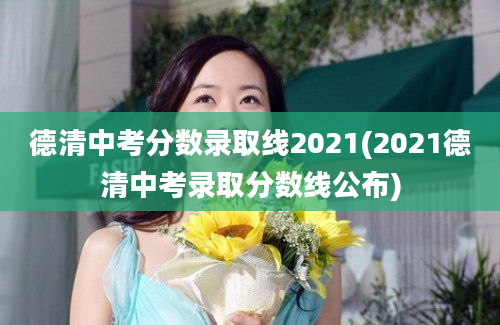 德清中考分数录取线2021(2021德清中考录取分数线公布)