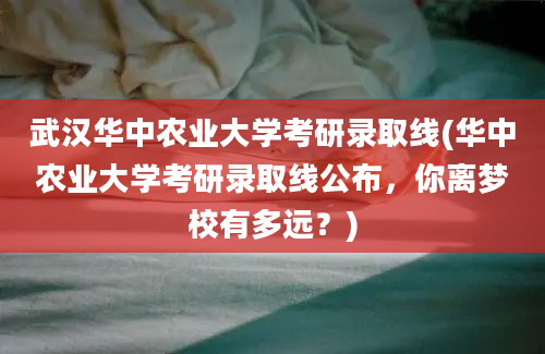 武汉华中农业大学考研录取线(华中农业大学考研录取线公布，你离梦校有多远？)