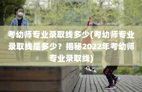 考幼师专业录取线多少(考幼师专业录取线是多少？揭秘2022年考幼师专业录取线)