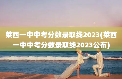 莱西一中中考分数录取线2023(莱西一中中考分数录取线2023公布)