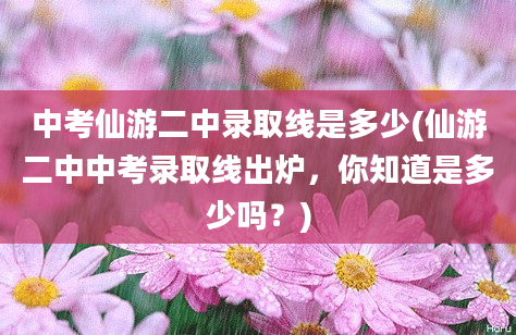 中考仙游二中录取线是多少(仙游二中中考录取线出炉，你知道是多少吗？)