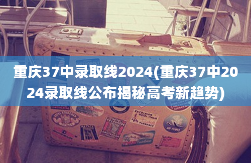 重庆37中录取线2024(重庆37中2024录取线公布揭秘高考新趋势)