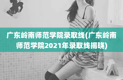 广东岭南师范学院录取线(广东岭南师范学院2021年录取线揭晓)