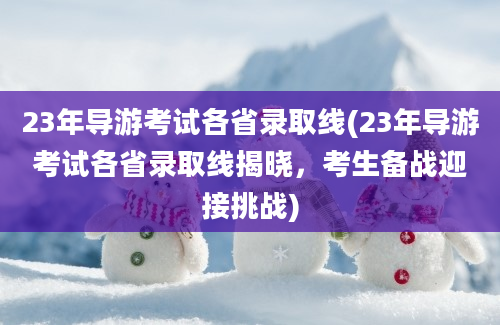 23年导游考试各省录取线(23年导游考试各省录取线揭晓，考生备战迎接挑战)