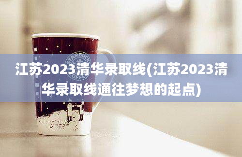 江苏2023清华录取线(江苏2023清华录取线通往梦想的起点)