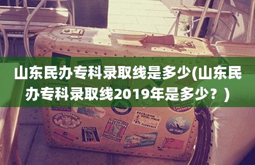 山东民办专科录取线是多少(山东民办专科录取线2019年是多少？)