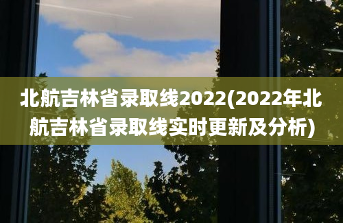 北航吉林省录取线2022(2022年北航吉林省录取线实时更新及分析)