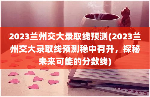 2023兰州交大录取线预测(2023兰州交大录取线预测稳中有升，探秘未来可能的分数线)