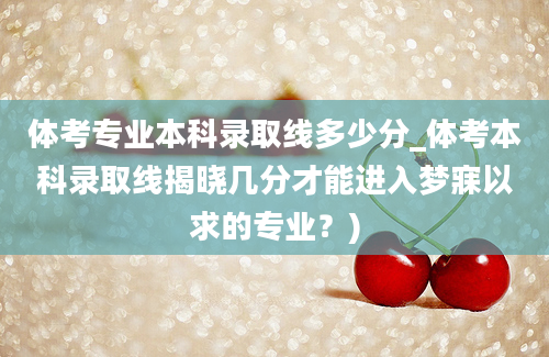 体考专业本科录取线多少分_体考本科录取线揭晓几分才能进入梦寐以求的专业？)